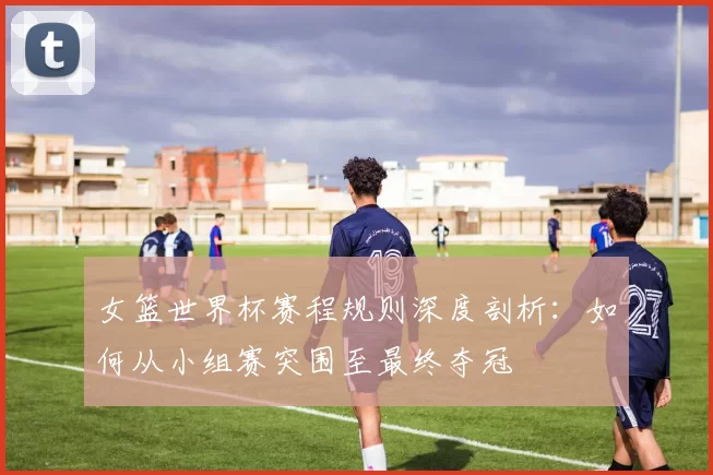 女篮世界杯赛程规则深度剖析：如何从小组赛突围至最终夺冠