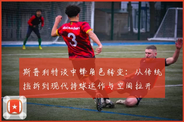 斯普利特谈中锋角色转变:从传统挡拆到现代持球运作与空间拉开
