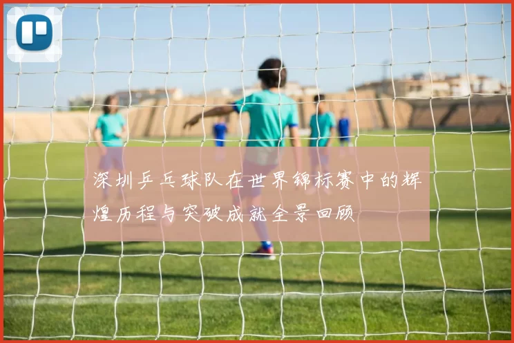 深圳乒乓球队在世界锦标赛中的辉煌历程与突破成就全景回顾