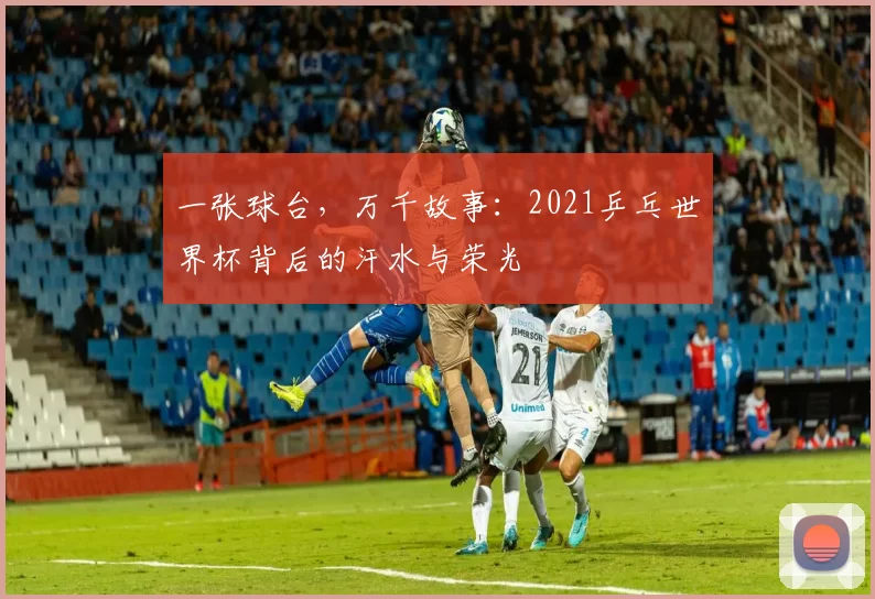 一张球台，万千故事：2021乒乓世界杯背后的汗水与荣光