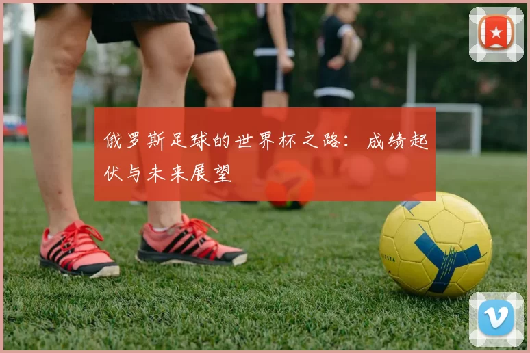 俄罗斯足球的世界杯之路：成绩起伏与未来展望
