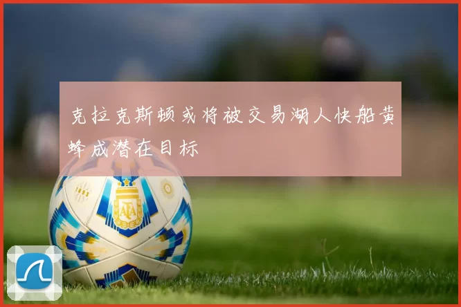 克拉克斯顿或将被交易湖人快船黄蜂成潜在目标