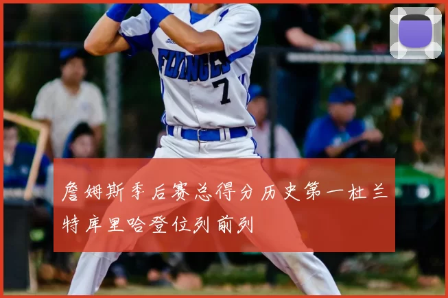 詹姆斯季后赛总得分历史第一杜兰特库里哈登位列前列