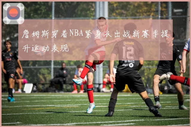 詹姆斯穿着NBA紧身衣出战新赛季提升运动表现