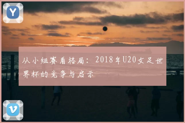 从小组赛看格局:2018年U20女足世界杯的竞争与启示