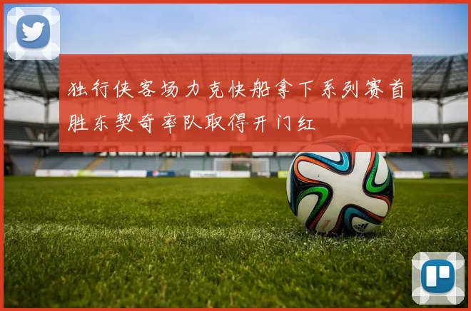 独行侠客场力克快船拿下系列赛首胜东契奇率队取得开门红
