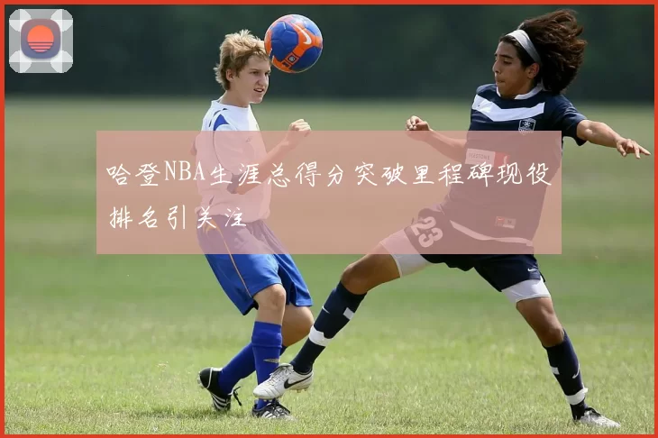 哈登NBA生涯总得分突破里程碑现役排名引关注