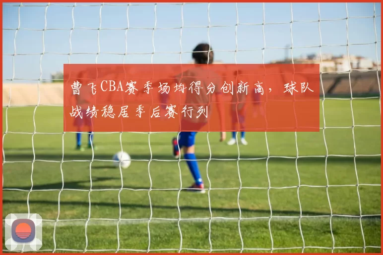 曹飞CBA赛季场均得分创新高，球队战绩稳居季后赛行列