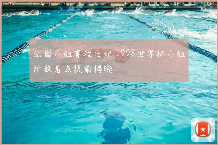 法国小组赛程出炉 1998世界杯小组阶段看点提前揭晓
