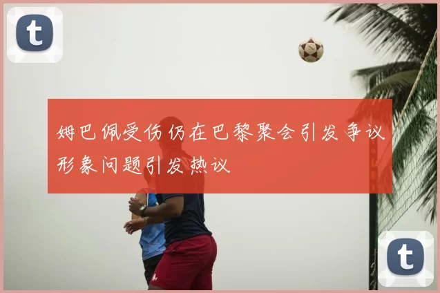 姆巴佩受伤仍在巴黎聚会引发争议形象问题引发热议