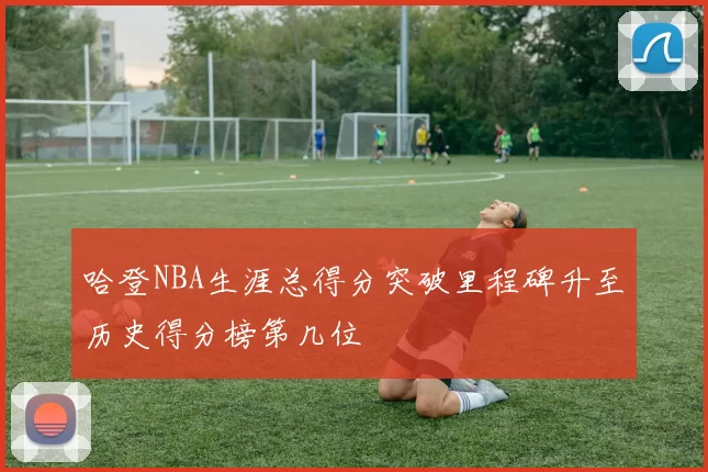 哈登NBA生涯总得分突破里程碑升至历史得分榜第几位