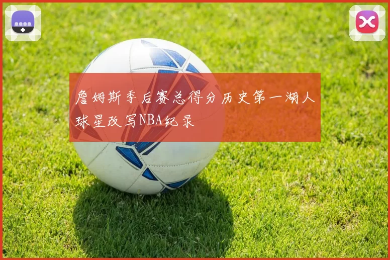 詹姆斯季后赛总得分历史第一湖人球星改写NBA纪录