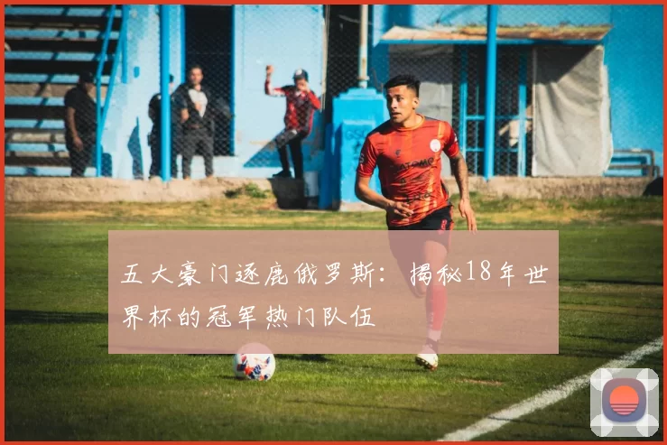 五大豪门逐鹿俄罗斯:揭秘18年世界杯的冠军热门队伍