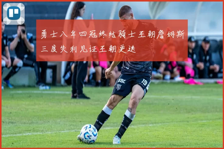 勇士八年四冠终结骑士王朝詹姆斯三度失利见证王朝更迭