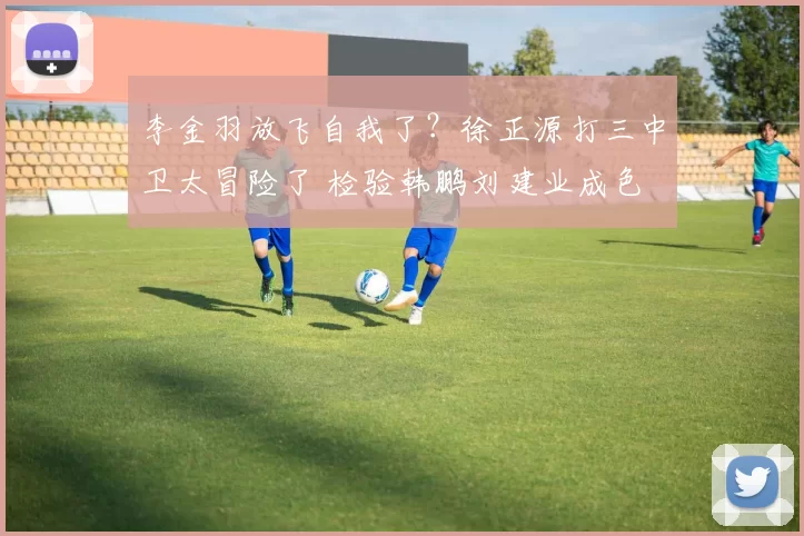 李金羽放飞自我了？徐正源打三中卫太冒险了 检验韩鹏刘建业成色