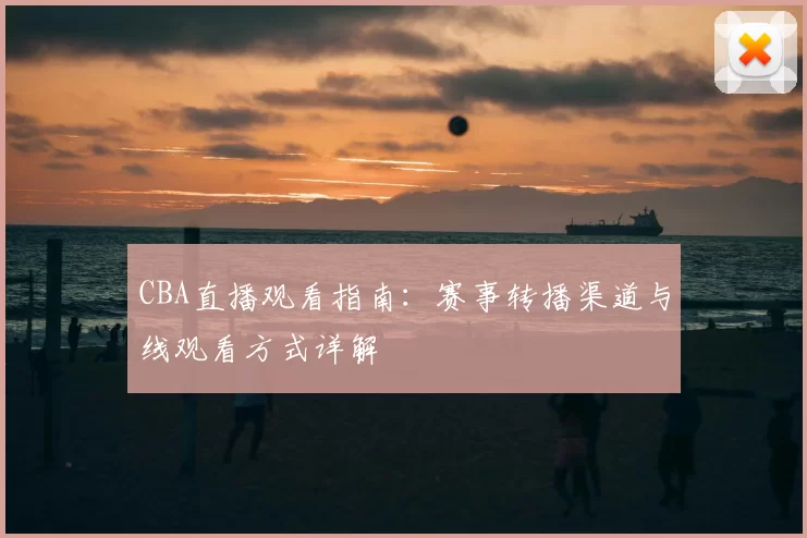 CBA直播观看指南：赛事转播渠道与线观看方式详解