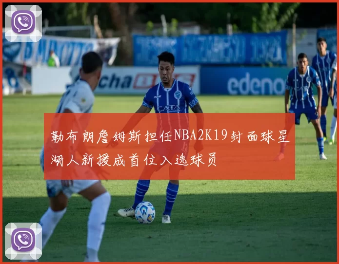 勒布朗詹姆斯担任NBA2K19封面球星湖人新援成首位入选球员