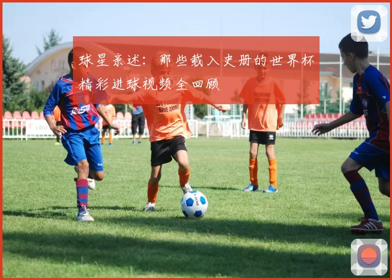 球星亲述:那些载入史册的世界杯精彩进球视频全回顾