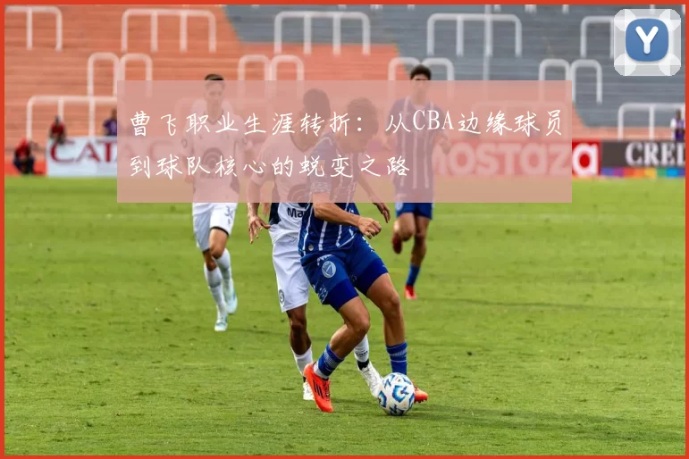 曹飞职业生涯转折：从CBA边缘球员到球队核心的蜕变之路