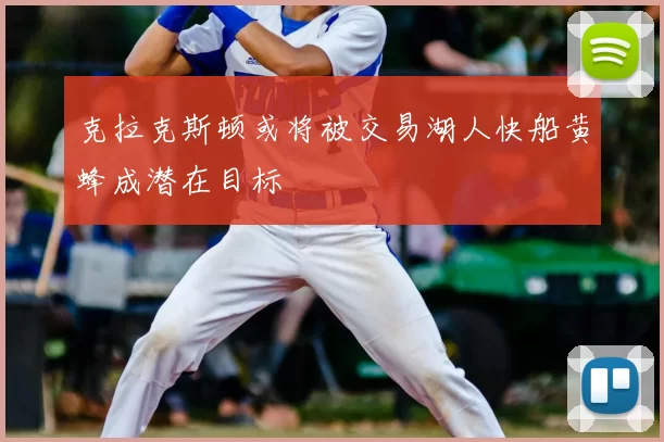 克拉克斯顿或将被交易湖人快船黄蜂成潜在目标