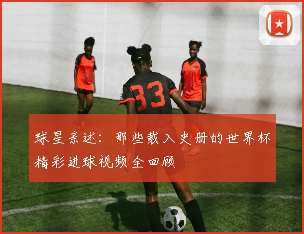 球星亲述：那些载入史册的世界杯精彩进球视频全回顾