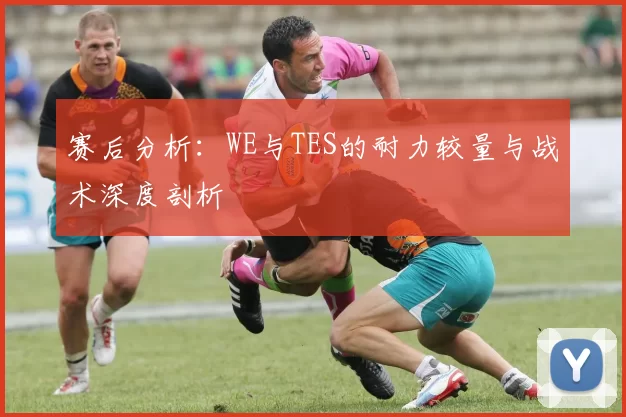 赛后分析：WE与TES的耐力较量与战术深度剖析