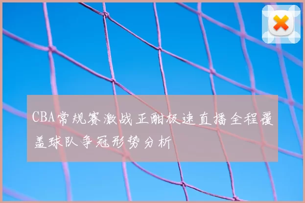 CBA常规赛激战正酣极速直播全程覆盖球队争冠形势分析