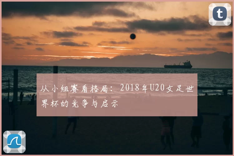 从小组赛看格局:2018年U20女足世界杯的竞争与启示