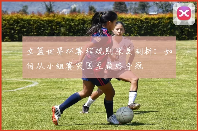 女篮世界杯赛程规则深度剖析:如何从小组赛突围至最终夺冠