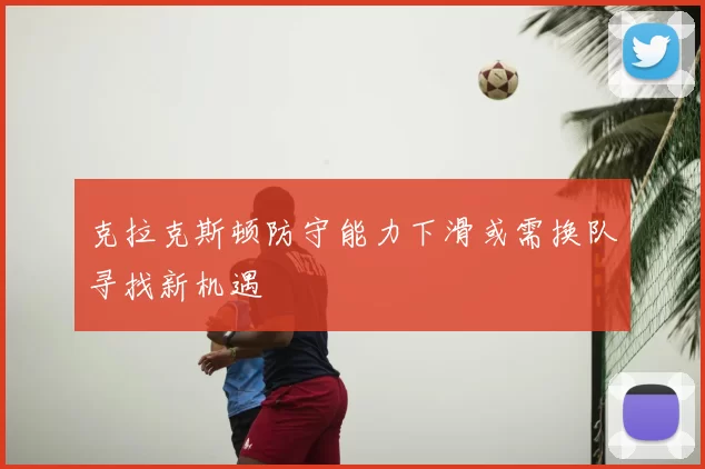 克拉克斯顿防守能力下滑或需换队寻找新机遇