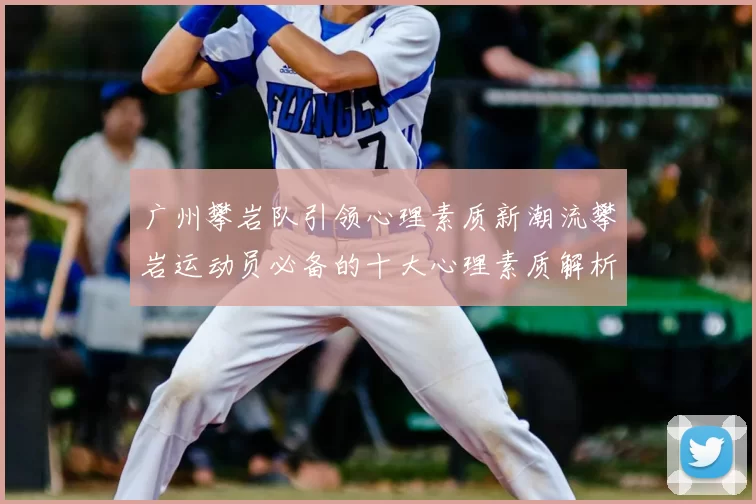 广州攀岩队引领心理素质新潮流攀岩运动员必备的十大心理素质解析