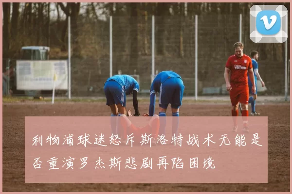 利物浦球迷怒斥斯洛特战术无能是否重演罗杰斯悲剧再陷困境